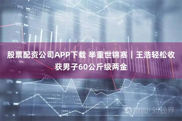 股票配资公司APP下载 举重世锦赛|王浩轻松收获男子60公斤级两金