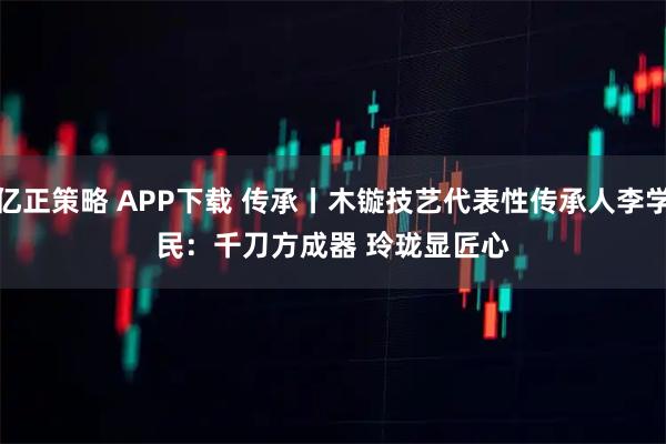亿正策略 APP下载 传承丨木镟技艺代表性传承人李学民：千刀方成器&#32;玲珑显匠心
