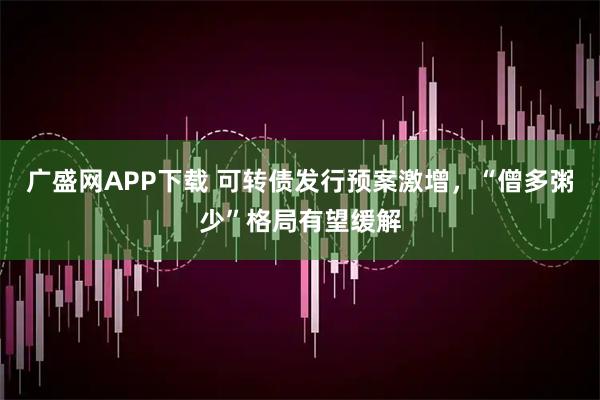 广盛网APP下载 可转债发行预案激增，“僧多粥少”格局有望缓解