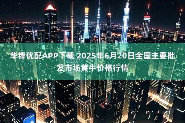 华锋优配APP下载 2025年6月20日全国主要批发市场黄牛价格行情