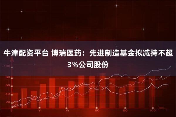 牛津配资平台 博瑞医药：先进制造基金拟减持不超3%公司股份