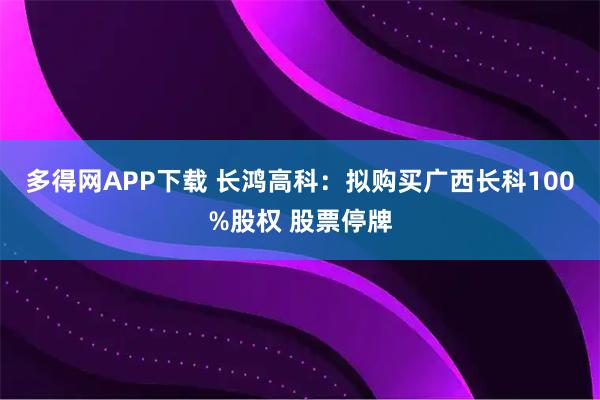 多得网APP下载 长鸿高科：拟购买广西长科100%股权 股票停牌