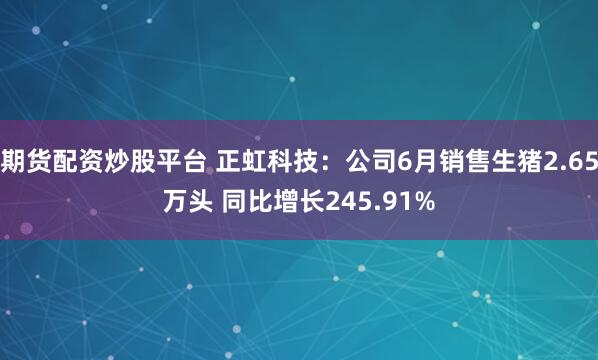 期货配资炒股平台 正虹科技：公司6月销售生猪2.65万头 同比增长245.91%