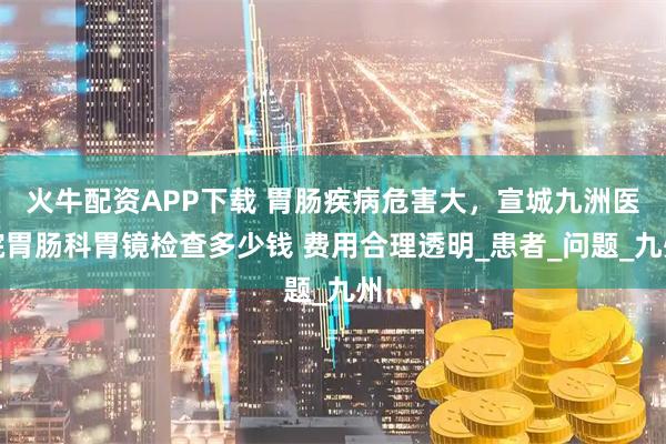 火牛配资APP下载 胃肠疾病危害大，宣城九洲医院胃肠科胃镜检查多少钱 费用合理透明_患者_问题_九州