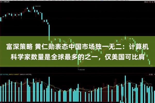 富深策略 黄仁勋表态中国市场独一无二:计算机科学家数量是全球最多的之一,仅美国可比肩