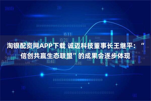 淘银配资网APP下载 诚迈科技董事长王继平：“信创共赢生态联盟”的成果会逐步体现