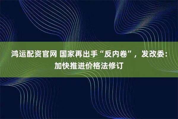 鸿运配资官网 国家再出手“反内卷”，发改委：加快推进价格法修订