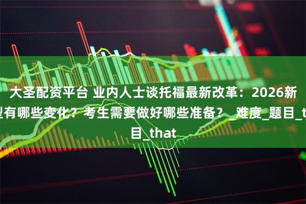 大圣配资平台 业内人士谈托福最新改革:2026新题型有哪些变化?考生需要做好哪些准备?_难度_题目_that