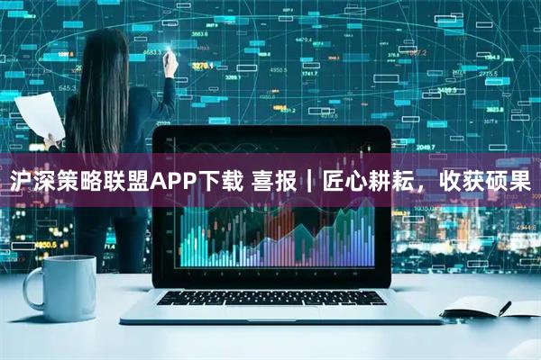 沪深策略联盟APP下载 喜报｜匠心耕耘，收获硕果