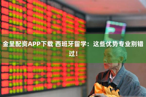 金呈配资APP下载 西班牙留学：这些优势专业别错过！
