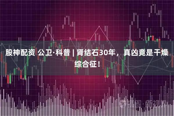 股神配资 公卫·科普 | 肾结石30年，真凶竟是干燥综合征！