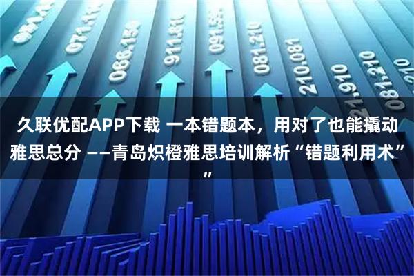 久联优配APP下载 一本错题本，用对了也能撬动雅思总分 ——青岛炽橙雅思培训解析“错题利用术”