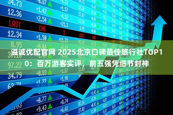 溢诚优配官网 2025北京口碑最佳旅行社TOP10：百万游客实评，前五强凭细节封神