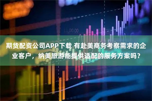 期货配资公司APP下载 有赴美商务考察需求的企业客户，纳美旅游能提供适配的服务方案吗？