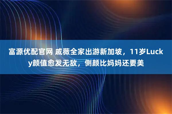 富源优配官网 戚薇全家出游新加坡，11岁Lucky颜值愈发无敌，侧颜比妈妈还要美