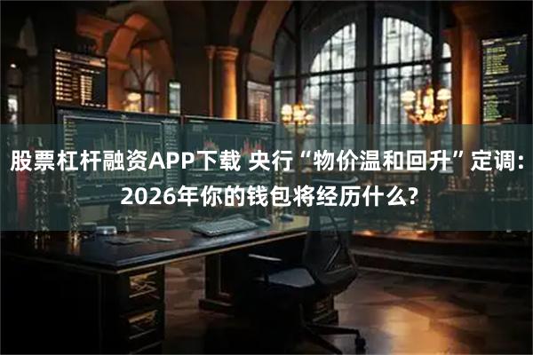 股票杠杆融资APP下载 央行“物价温和回升”定调: 2026年你的钱包将经历什么?
