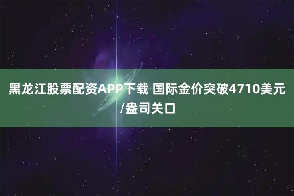 黑龙江股票配资APP下载 国际金价突破4710美元/盎司关口