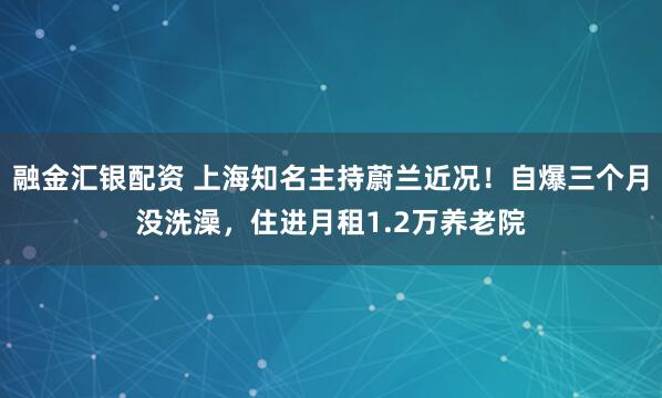 融金汇银配资 上海知名主持蔚兰近况！自爆三个月没洗澡，住进月租1.2万养老院