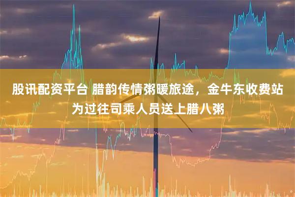 股讯配资平台 腊韵传情粥暖旅途，金牛东收费站为过往司乘人员送上腊八粥