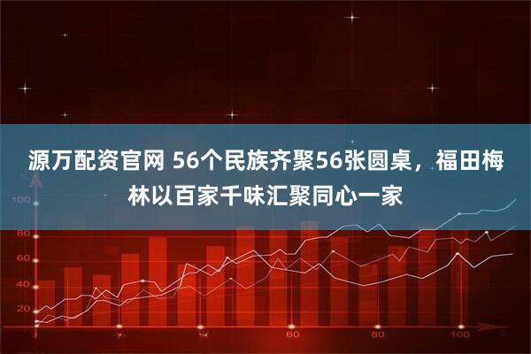 源万配资官网 56个民族齐聚56张圆桌，福田梅林以百家千味汇聚同心一家