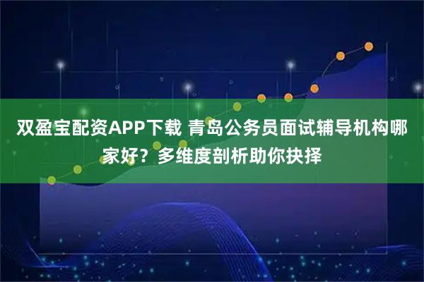 双盈宝配资APP下载 青岛公务员面试辅导机构哪家好？多维度剖析助你抉择