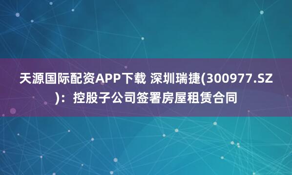 天源国际配资APP下载 深圳瑞捷(300977.SZ)：控股子公司签署房屋租赁合同