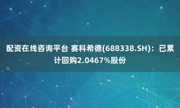 配资在线咨询平台 赛科希德(688338.SH)：已累计回购2.0467%股份