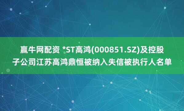 赢牛网配资 *ST高鸿(000851.SZ)及控股子公司江苏高鸿鼎恒被纳入失信被执行人名单