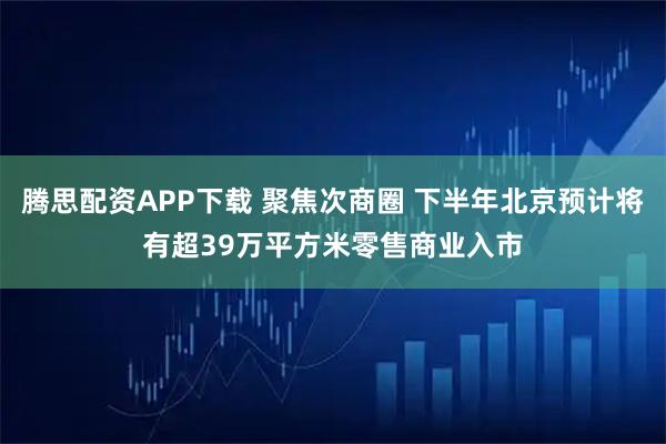 腾思配资APP下载 聚焦次商圈 下半年北京预计将有超39万平方米零售商业入市