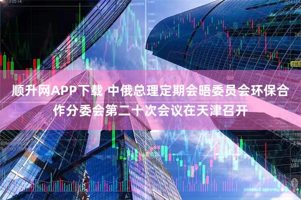 顺升网APP下载 中俄总理定期会晤委员会环保合作分委会第二十次会议在天津召开