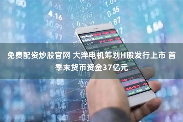免费配资炒股官网 大洋电机筹划H股发行上市 首季末货币资金37亿元
