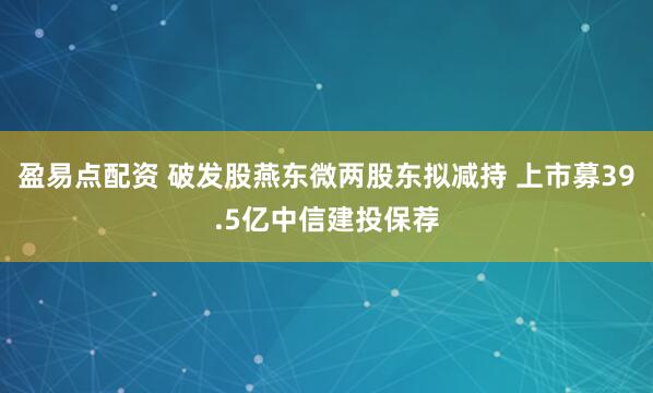 盈易点配资 破发股燕东微两股东拟减持 上市募39.5亿中信建投保荐