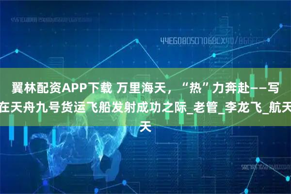 翼林配资APP下载 万里海天，“热”力奔赴——写在天舟九号货运飞船发射成功之际_老管_李龙飞_航天