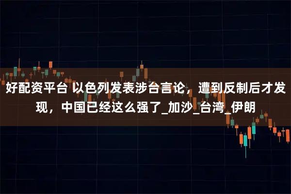 好配资平台 以色列发表涉台言论，遭到反制后才发现，中国已经这么强了_加沙_台湾_伊朗