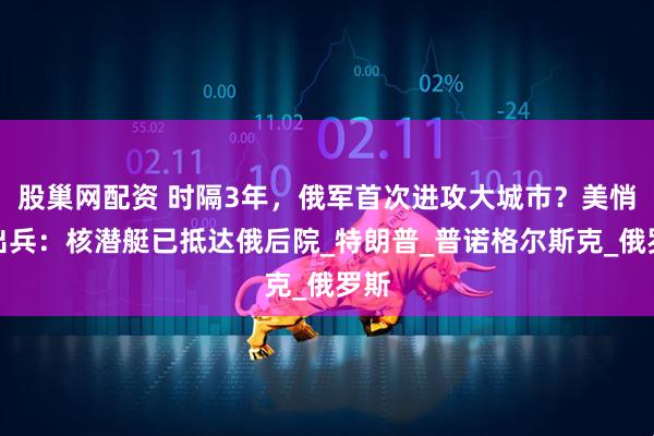 股巢网配资 时隔3年，俄军首次进攻大城市？美悄悄出兵：核潜艇已抵达俄后院_特朗普_普诺格尔斯克_俄罗斯