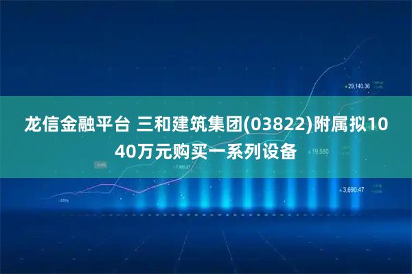 龙信金融平台 三和建筑集团(03822)附属拟1040万元购买一系列设备