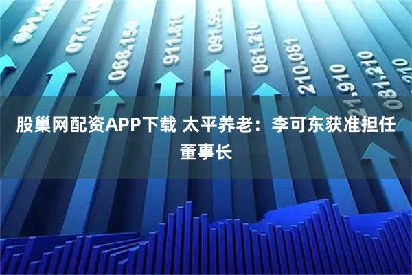 股巢网配资APP下载 太平养老：李可东获准担任董事长