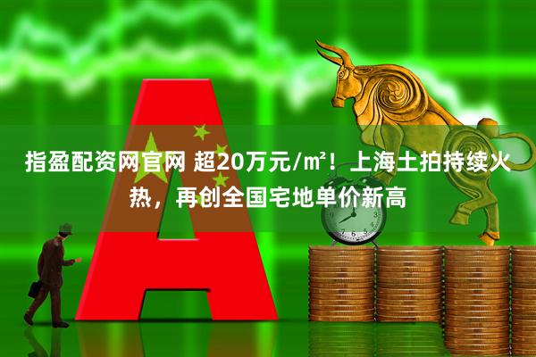 指盈配资网官网 超20万元/㎡！上海土拍持续火热，再创全国宅地单价新高