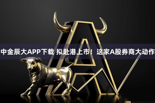 中金辰大APP下载 拟赴港上市！这家A股券商大动作
