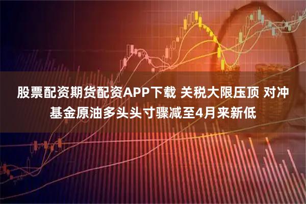 股票配资期货配资APP下载 关税大限压顶 对冲基金原油多头头寸骤减至4月来新低