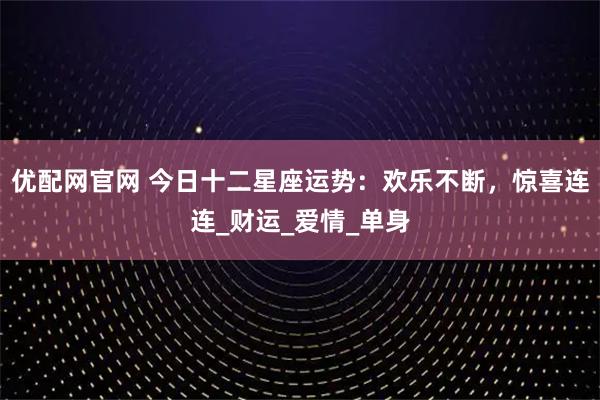 优配网官网 今日十二星座运势：欢乐不断，惊喜连连_财运_爱情_单身