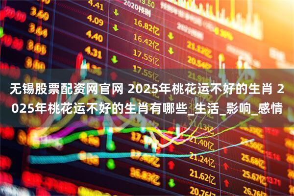 无锡股票配资网官网 2025年桃花运不好的生肖 2025年桃花运不好的生肖有哪些_生活_影响_感情