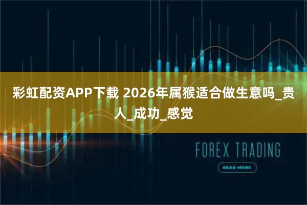 彩虹配资APP下载 2026年属猴适合做生意吗_贵人_成功_感觉
