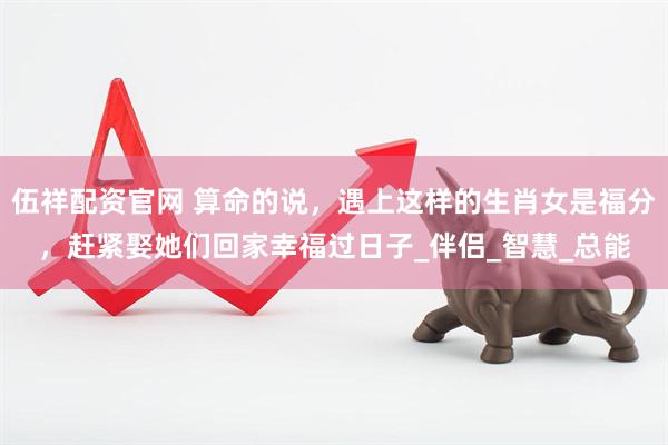 伍祥配资官网 算命的说，遇上这样的生肖女是福分，赶紧娶她们回家幸福过日子_伴侣_智慧_总能