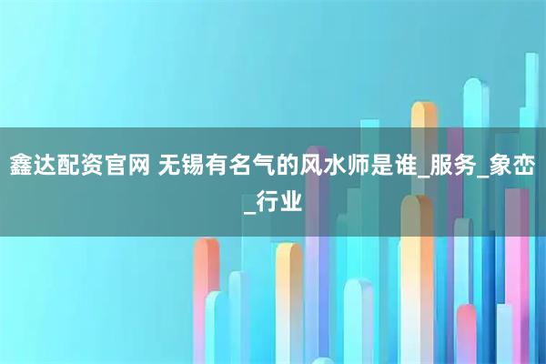 鑫达配资官网 无锡有名气的风水师是谁_服务_象峦_行业