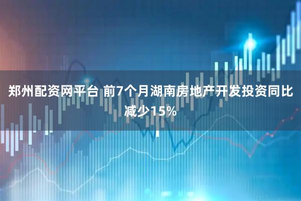 郑州配资网平台 前7个月湖南房地产开发投资同比减少15%