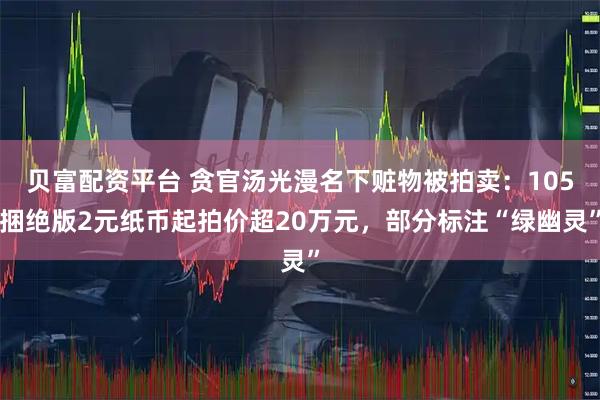 贝富配资平台 贪官汤光漫名下赃物被拍卖：105捆绝版2元纸币起拍价超20万元，部分标注“绿幽灵”