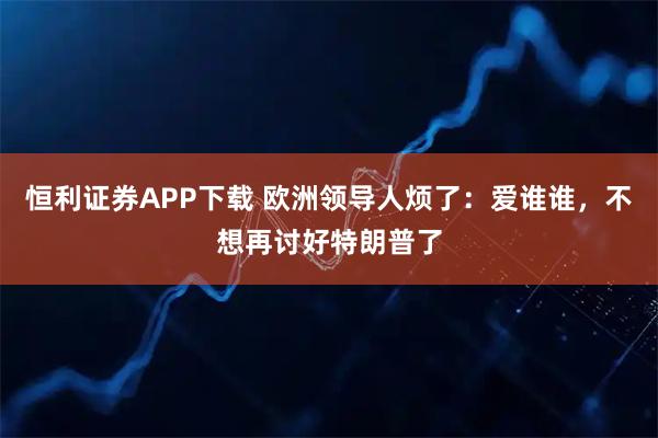 恒利证券APP下载 欧洲领导人烦了：爱谁谁，不想再讨好特朗普了