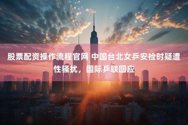 股票配资操作流程官网 中国台北女乒安检时疑遭性骚扰，国际乒联回应