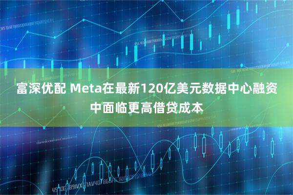 富深优配 Meta在最新120亿美元数据中心融资中面临更高借贷成本